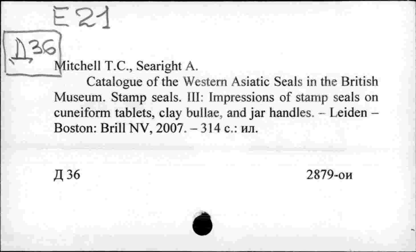 ﻿fflitchell T.C., Searight A.
Catalogue of the Western Asiatic Seals in the British Museum. Stamp seals. Ill: Impressions of stamp seals on cuneiform tablets, clay bullae, and jar handles. - Leiden -Boston: Brill NV, 2007. - 314 с.: ил.
Д36
2879-ои